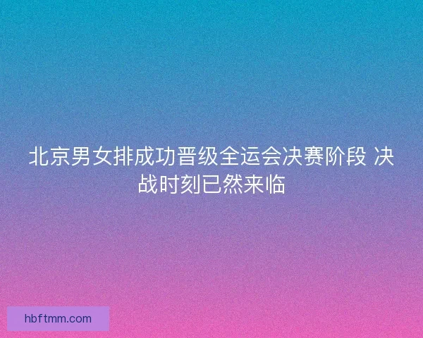 北京男女排成功晋级全运会决赛阶段 决战时刻已然来临 北京男女排成功晋级全运会决赛阶段 决战时刻已然来临