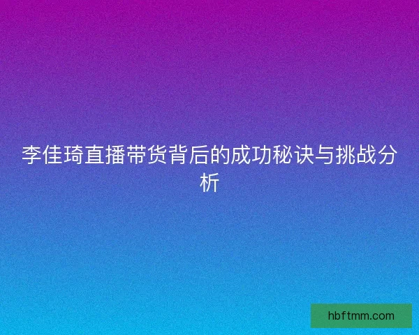 李佳琦直播带货背后的成功秘诀与挑战分析