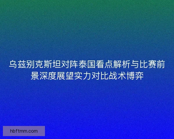 乌兹别克斯坦对阵泰国看点解析与比赛前景深度展望实力对比战术博弈