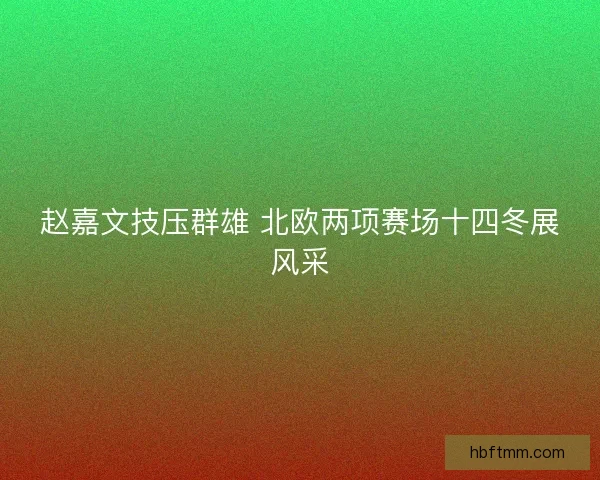 赵嘉文技压群雄 北欧两项赛场十四冬展风采