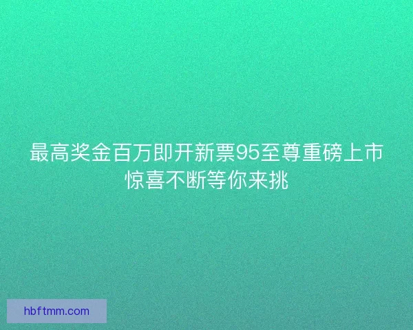 最高奖金百万即开新票95至尊重磅上市惊喜不断等你来挑