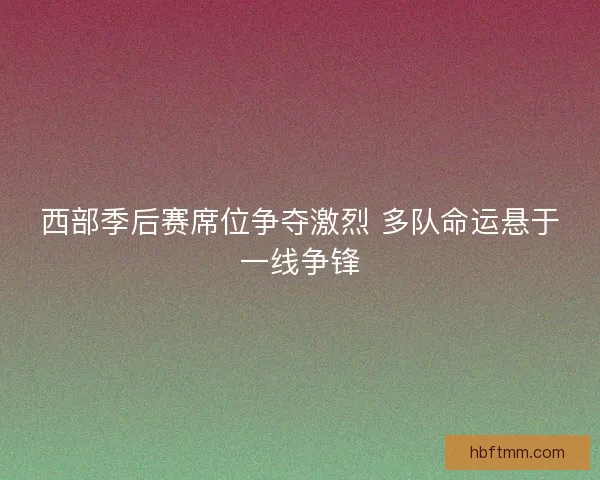 西部季后赛席位争夺激烈 多队命运悬于一线争锋