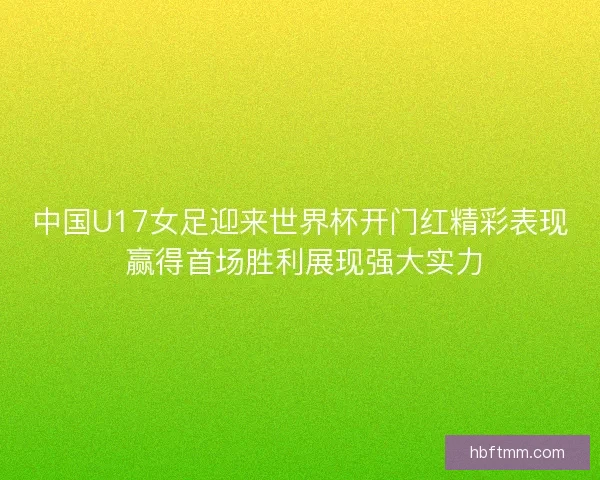 中国U17女足迎来世界杯开门红精彩表现 赢得首场胜利展现强大实力
