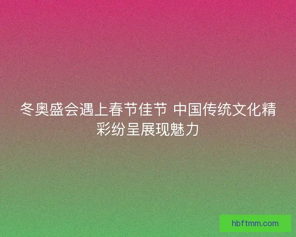 冬奥盛会遇上春节佳节 中国传统文化精彩纷呈展现魅力