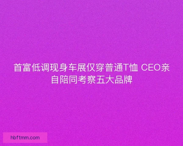 首富低调现身车展仅穿普通T恤 CEO亲自陪同考察五大品牌 首富低调现身车展仅穿普通T恤 CEO亲自陪同考察五大品牌