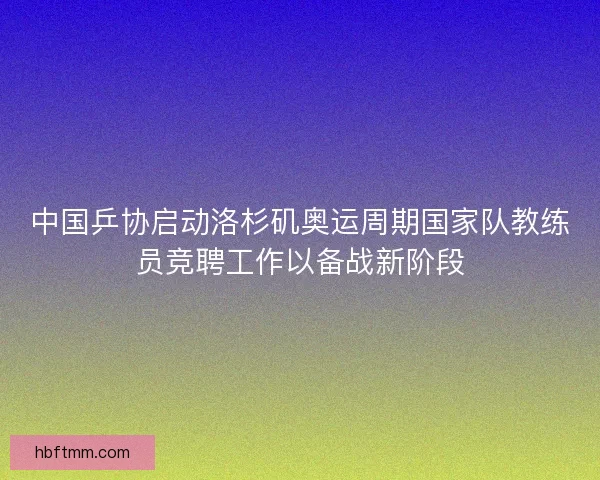 中国乒协启动洛杉矶奥运周期国家队教练员竞聘工作以备战新阶段 中国乒协启动洛杉矶奥运周期国家队教练员竞聘工作以备战新阶段