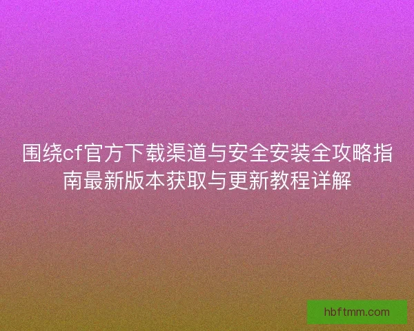 围绕cf官方下载渠道与安全安装全攻略指南最新版本获取与更新教程详解