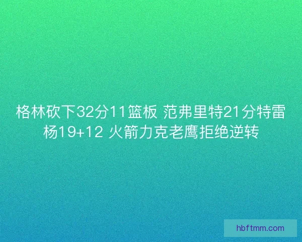 格林砍下32分11篮板 范弗里特21分特雷杨19+12 火箭力克老鹰拒绝逆转