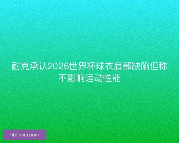 耐克承认2026世界杯球衣肩部缺陷但称不影响运动性能
