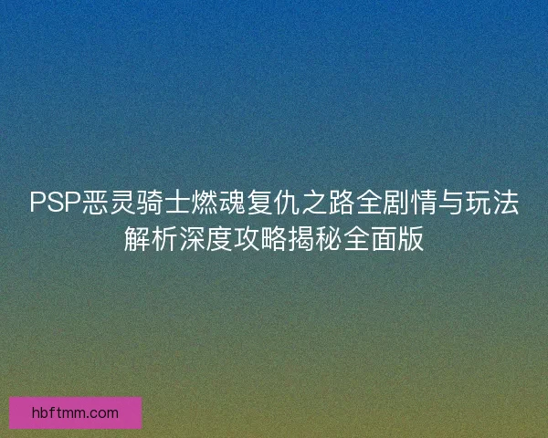 PSP恶灵骑士燃魂复仇之路全剧情与玩法解析深度攻略揭秘全面版