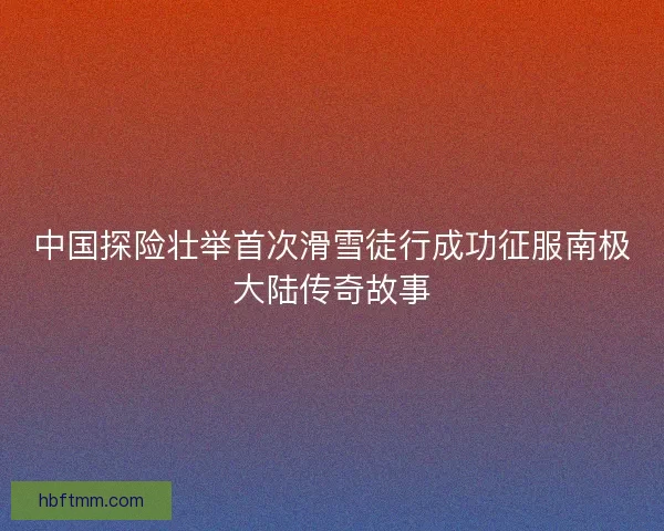 中国探险壮举首次滑雪徒行成功征服南极大陆传奇故事 中国探险壮举首次滑雪徒行成功征服南极大陆传奇故事