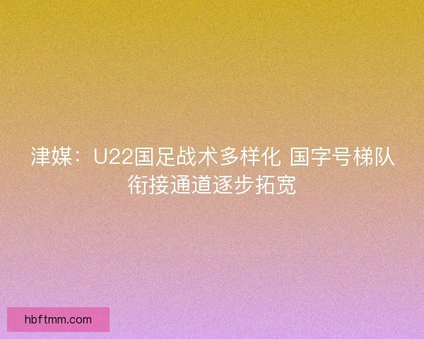 津媒：U22国足战术多样化 国字号梯队衔接通道逐步拓宽