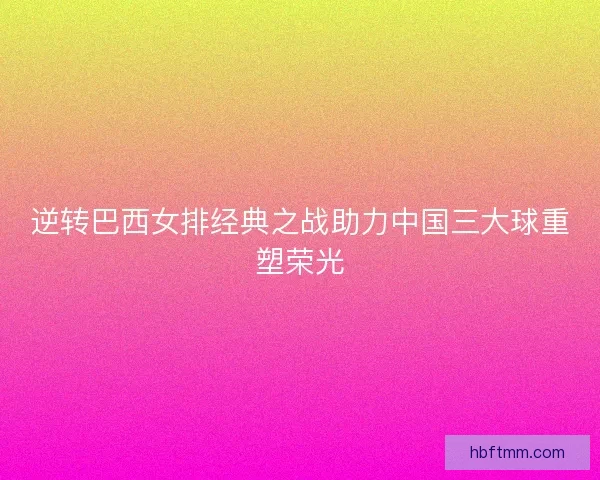 逆转巴西女排经典之战助力中国三大球重塑荣光