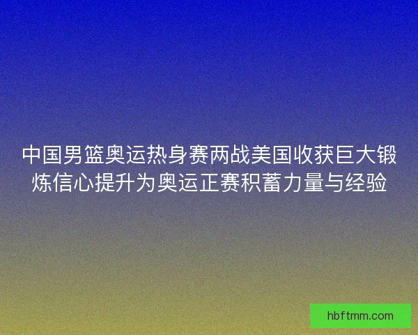 中国男篮奥运热身赛两战美国收获巨大锻炼信心提升为奥运正赛积蓄力量与经验