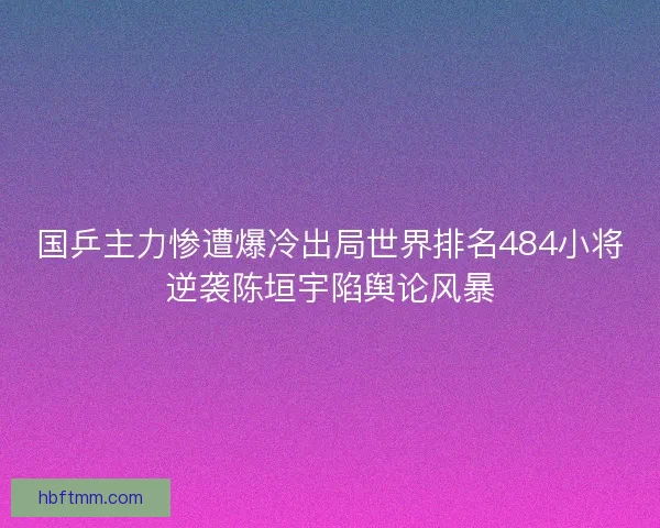 国乒主力惨遭爆冷出局世界排名484小将逆袭陈垣宇陷舆论风暴
