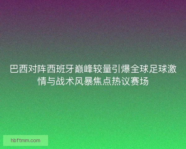 巴西对阵西班牙巅峰较量引爆全球足球激情与战术风暴焦点热议赛场