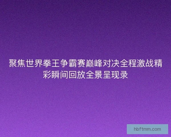 聚焦世界拳王争霸赛巅峰对决全程激战精彩瞬间回放全景呈现录 聚焦世界拳王争霸赛巅峰对决全程激战精彩瞬间回放全景呈现录