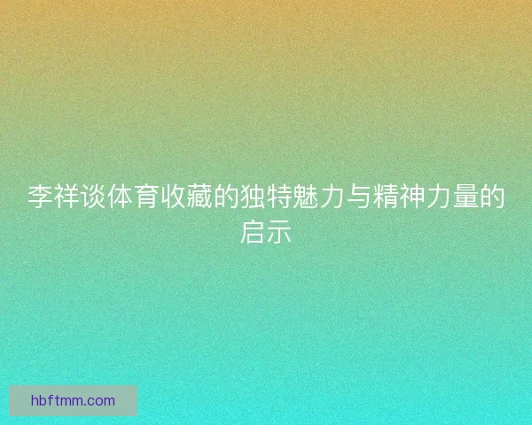 李祥谈体育收藏的独特魅力与精神力量的启示