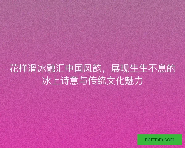 花样滑冰融汇中国风韵，展现生生不息的冰上诗意与传统文化魅力
