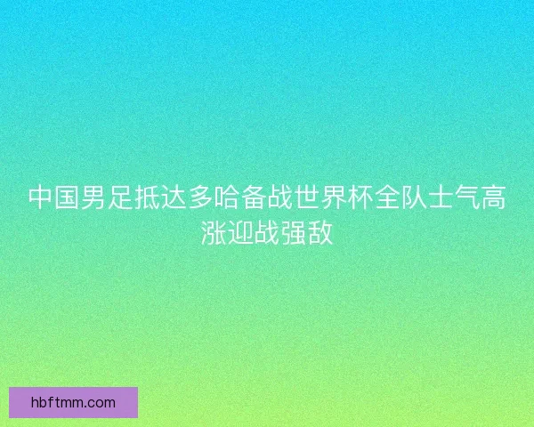 中国男足抵达多哈备战世界杯全队士气高涨迎战强敌