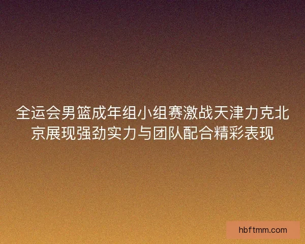 全运会男篮成年组小组赛激战天津力克北京展现强劲实力与团队配合精彩表现
