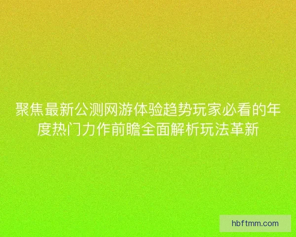 聚焦最新公测网游体验趋势玩家必看的年度热门力作前瞻全面解析玩法革新