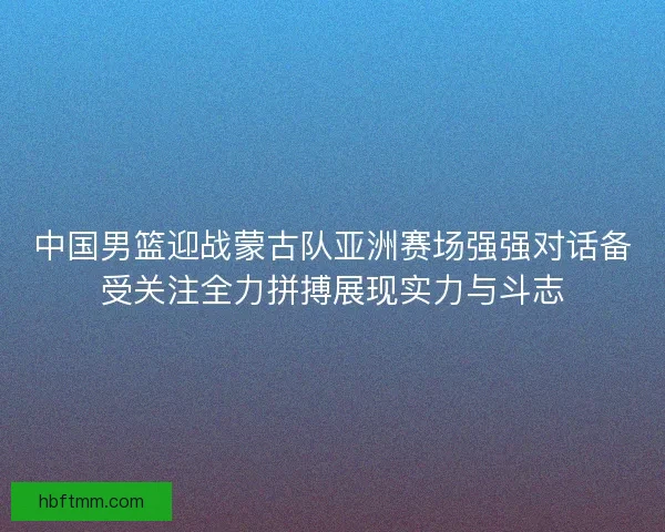中国男篮迎战蒙古队亚洲赛场强强对话备受关注全力拼搏展现实力与斗志 中国男篮迎战蒙古队亚洲赛场强强对话备受关注全力拼搏展现实力与斗志