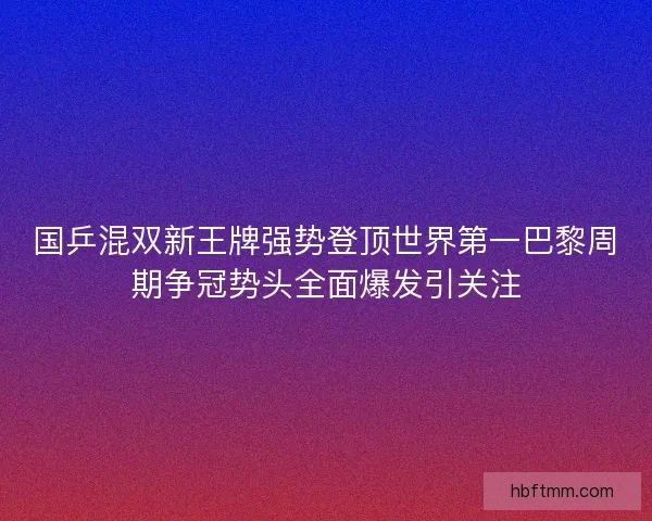国乒混双新王牌强势登顶世界第一巴黎周期争冠势头全面爆发引关注 国乒混双新王牌强势登顶世界第一巴黎周期争冠势头全面爆发引关注