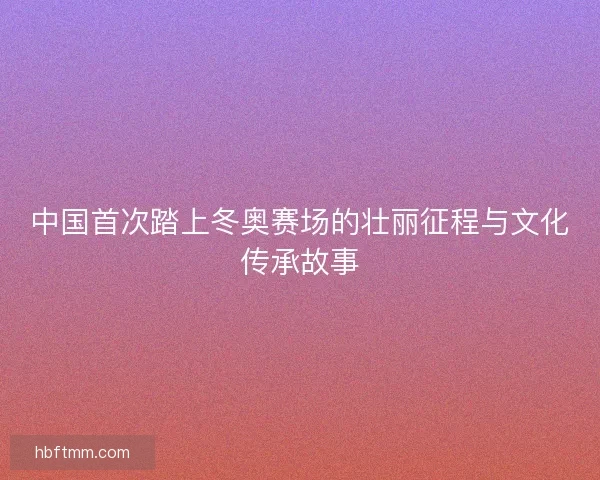 中国首次踏上冬奥赛场的壮丽征程与文化传承故事 中国首次踏上冬奥赛场的壮丽征程与文化传承故事