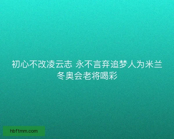初心不改凌云志 永不言弃追梦人为米兰冬奥会老将喝彩