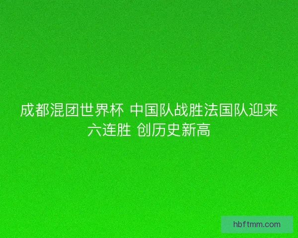成都混团世界杯 中国队战胜法国队迎来六连胜 创历史新高